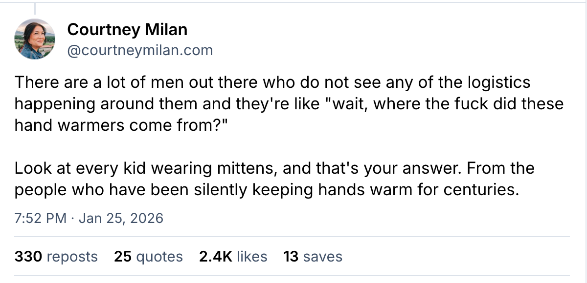 “There are a lot of men out there who do not see any of the logistics happening around them and they're like "wait, where the fuck did these hand warmers come from?"  Look at every kid wearing mittens, and that's your answer. From the people who have been silently keeping hands warm for centuries.” — @courtneymilan.com